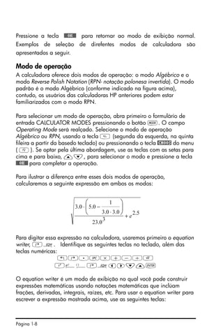 Página 1-8
Pressione a tecla !!@@OK#@ para retornar ao modo de exibição normal.
Exemplos de seleção de direfentes modos de calculadora são
apresentados a seguir.
Modo de operação
A calculadora oferece dois modos de operação: o modo Algébrico e o
modo Reverse Polish Notation (RPN- notação polonesa invertida). O modo
padrão é o modo Algébrico (conforme indicado na figura acima),
contudo, os usuários das calculadoras HP anteriores podem estar
familiarizados com o modo RPN.
Para selecionar um modo de operação, abra primeiro o formulário de
entrada CALCULATOR MODES pressionando o botão H. O campo
Operating Mode será realçado. Selecione o modo de operação
Algébrico ou RPN, usando a tecla  (segunda da esquerda, na quinta
fileira a partir da basedo teclado) ou pressionando o tecla @CHOOS do menu
( B). Se optar pela última abordagem, use as teclas com as setas para
cima e para baixo, —˜, para selecionar o modo e pressione a tecla
!!@@OK#@ para completar a operação.
Para ilustrar a diferença entre esses dois modos de operação,
calcularemos a seguinte expressão em ambos os modos:
Para digitar essa expressão na calculadora, usaremos primeiro o equation
writer, ‚O. Identifique as seguintes teclas no teclado, além das
teclas numéricas:
!@.#*+-/R
Q¸Ü‚Oš™˜—`
O equation writer é um modo de exibição no qual você pode construir
expressões matemáticas usando notações matemáticas que inclúam
frações, derivadas, integrais, raízes, etc. Para usar o equation writer para
escrever a expressão mostrada acima, use as seguintes teclas:
5.2
3
0.23
0.30.3
1
0.50.3
e+
⋅
−⋅ ⎟
⎠
⎞
⎜
⎝
⎛
 
