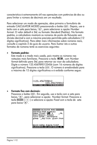 Página 1-12
característica é extremamente útil nas operações com potências de dez ou
para limitar o número de decimais em um resultado.
Para selecionar um modo de operação, abra primeiro o formulário de
entrada CALCULATOR MODES pressionando o botão H. Depois, use a
tecla com a seta para baixo, ˜, para selecionar a opção Number
format. O valor default é Std, ou formato Standard (Padrão). No formato
padrão, a calculadora mostrará os números de ponto de flutuação sem
divisão decimal e com a máxima precisão permitida pela calculadora (12
dígitos significativos). Para obter mais informações sobre números reais,
consulte o capítulo 2 do guia do usuario. Para ilustrar isto e outros
formatos de números tente os exercícios seguintes:
• Formato padrão:
Este modo é o modo mais usado, pois mostra os números nas
notações mais familiares. Pressione a tecla !!@@OK#@ , com Number
format definido para Std, para retornar ao visor da calculadora.
Digite o número 123.4567890123456 (com 16 números de dígitos
significativos). Pressione a tecla `. O número é arredondado para
o máximo de 12 dígitos significativos e é exibido conforme segue:
• Formato fixo com decimais:
Pressione o botão H. Em seguida, use a tecla com a seta para
baixo, ˜, para selecionar a opção Number format. Pressione a
tecla @CHOOS ( B) e selecione a opção Fixed com a tecla de seta
para baixo ˜.
 