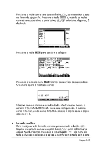 Página 1-13
Pressione a tecla com a seta para a direita, ™, para ressaltar o zero
na frente da opção Fix. Pressione a tecla @CHOOS e, usando as teclas
com as setas para cima e para baixo, —˜ selecione, digamos, 3
decimais.
Pressione a tecla !!@@OK#@ para concluir a seleção:
Pressione a tecla do menu !!@@OK#@ retornar para o visor da calculadora.
O número agora é mostrado como:
Observe como o número é arredondado, não truncado. Assim, o
número 123,4567890123456, para esta configuração, é exibido
como 123,457, e não como 123,456, porque o dígito após o dígito
após 6 é > 5.
• Formato científico
Para configurar este formato, comece pressionando o botão H.
Depois, use a tecla com a seta para baixo, ˜, para selecionar a
opção Number format. Pressione a tecla @CHOOS ( B) do menu de
tecla de função e selecione a opção Scientific com a tecla com a seta
 