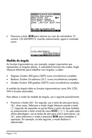 Página 1-16
• Pressione a tecla !!@@OK#@ para retornar ao visor da calculadora: O
número 123.456789012, inserido anteriormente, agora é mostrado
como:
Medida do ângulo
As funções trigonométricas, por exemplo, exigem argumentos que
representem os ângulos planos. A calculadora fornece três modos Angle
Measure diferentes para trabalhar com ângulos, a saber:
• Degrees: Existem 360 graus (360o) numa circunferência completa.
• Radians: Existem 2π radianos (2π r
) numa circunferência completa.
• Grades: Existem 400 gradoss (400 g) numa circunferência completa.
A medida do ângulo afeta as funções trigonométricas como SIN, COS,
TAN e funções associadas.
Para alterar o modo de medida do ângulo, use o seguinte procedimento:
• Pressione o botão H. Em seguida, use a tecla de seta para baixo,
˜, duas vezes. Selecione o modo Angle Measure usando a tecla
segunda da esquerda na quinta fileira a partir da base teclado)
ou pressionando o tecla virtual de menu @CHOOS ( B). Se optar pela
última abordagem, use as teclas de seta para cima e para baixo, —
˜, para selecionar o modo e pressione !!@@OK#@ para completar a
operação. Por exemplo, na tela seguinte, o modo Radians é
selecionado:
 