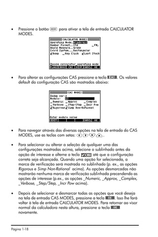 Página 1-18
• Pressione o botão H para ativar a tela de entrada CALCULATOR
MODES.
• Para alterar as configurações CAS pressione a tecla @@CAS@@. Os valores
default da configuração CAS são mostrados abaixo:
• Para navegar através das diversas opções na tela de entrada do CAS
MODES, use as teclas com setas: š™˜—.
• Para selecionar ou alterar a seleção de qualquer uma das
configurações mostradas acima, selecione o sublinhado antes da
opção de interesse e alterne a tecla até que a configuração
correta seja alcançada. Quando uma opção for selecionada, a
marca de verificação será mostrada no sublinhado (p. ex., as opções
Rigorous e Simp Non-Rational acima). As opções desmarcadas não
mostrarão nenhuma marca de verificação sublinhada precendendo as
opções de interesse (p.ex., as opções _Numeric, _Approx, _Complex,
_Verbose, _Step/Step, _Incr Pow acima).
• Depois de selecionar e desmarcar todas as opções que você deseja
na tela de entrada CAS MODES, pressione a tecla @@@OK@@@. Isso lhe fará
voltar à tela de entrada CALCULATOR MODES. Para retornar ao visor
normal da calculadora nesta altura, pressione a tecla @@@OK@@@
novamente.
 