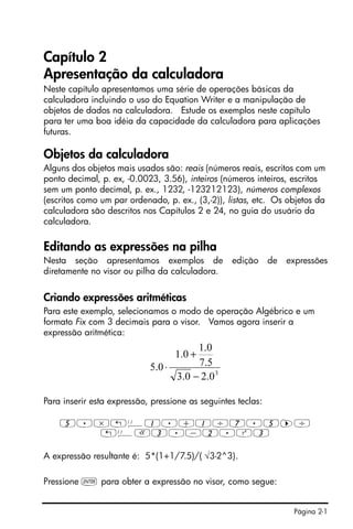 Página 2-1
Capítulo 2
Apresentação da calculadora
Neste capítulo apresentamos uma série de operações básicas da
calculadora incluindo o uso do Equation Writer e a manipulação de
objetos de dados na calculadora. Estude os exemplos neste capítulo
para ter uma boa idéia da capacidade da calculadora para aplicações
futuras.
Objetos da calculadora
Alguns dos objetos mais usados são: reais (números reais, escritos com um
ponto decimal, p. ex, -0.0023, 3.56), inteiros (números inteiros, escritos
sem um ponto decimal, p. ex., 1232, -123212123), números complexos
(escritos como um par ordenado, p. ex., (3,-2)), listas, etc. Os objetos da
calculadora são descritos nos Capítulos 2 e 24, no guia do usuário da
calculadora.
Editando as expressões na pilha
Nesta seção apresentamos exemplos de edição de expressões
diretamente no visor ou pilha da calculadora.
Criando expressões aritméticas
Para este exemplo, selecionamos o modo de operação Algébrico e um
formato Fix com 3 decimais para o visor. Vamos agora inserir a
expressão aritmética:
Para inserir esta expressão, pressione as seguintes teclas:
5.*„Ü1.+1/7.5™/
„ÜR3.-2.Q3
A expressão resultante é: 5*(1+1/7.5)/( √3-2^3).
Pressione ` para obter a expressão no visor, como segue:
3
0.20.3
5.7
0.1
0.1
0.5
−
+
⋅
 