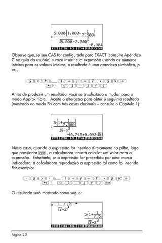 Página 2-2
Observe que, se seu CAS for configurado para EXACT (consulte Apêndice
C no guia do usuário) e você inserir sua expressão usando os números
inteiros para os valores inteiros, o resultado é uma grandeza simbólica, p.
ex.,
5*„Ü1+1/7.5™/
„ÜR3-2Q3
Antes de produzir um resultado, você será solicitado a mudar para o
modo Approximate. Aceite a alteração para obter o seguinte resultado
(mostrado no modo Fix com três casas decimais – consulte o Capítulo 1):
Neste caso, quando a expressão for inserida diretamente na pilha, logo
que pressionar `, a calculadora tentará calcular um valor para a
expressão. Entretanto, se a expressão for precedida por uma marca
indicadora, a calculadora reproduzirá a expressão tal como foi inserida.
Por exemplo:
³5*„Ü1+1/7.5™/
„ÜR3-2Q3`
O resultado será mostrado como segue:
 