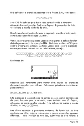 Página 2-3
Para solucionar a expressão podemos usar a função EVAL, como segue:
µ„î`
Se o CAS for definido para Exact, você será solicitado a aprovar a
alteração das configurações CAS para Approx. Logo que isto for feito,
você obterá o mesmo resultado de antes.
Uma forma alternativa de solucionar a expressão inserida anteriormente
entre aspas é usando a opção …ï.
Vamos inserir agora a expressão usada acima quando a calculadora for
definida para o modo de operação RPN. Definimos também o CAS para
Exact e o visor para Textbook. As teclas usadas para inserir a expressão
entre aspas são as mesmas usadas anteriormente, ou seja:
³5*„Ü1+1/7.5™/
„ÜR3-2Q3`
Resultando em
Pressione ` novamente para manter duas cópias da expressão
disponíveis na pilha para cálculo. Calculamos primeiro a expressão ao
pressionarmos:
µ!î` or @ï`.
Esta expressão é semi-simbólica no sentido de que existem componentes
de ponto flutuante para o resultado, como também uma √3. Depois,
alternamos os locais na pilha (usando ™) e calculamos usando a função
NUM, ou seja, ™…ï.
Este último resultado é puramente numérico, de forma que os dois
resultados na pilha, embora representem a mesma expressão, parecem
diferentes. Para verificar se não são, subtraímos os dois valores e
 