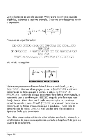 Página 2-8
Como ilustração do uso do Equation Writer para inserir uma equação
algébrica, usaremos o seguinte exemplo. Suponha que desejemos inserir
a expressão:
Pressione as seguintes teclas:
2 / R3 ™™* ~‚n + „¸
~‚m
™™*‚¹ ~„x + 2 * ~‚m *
~‚c
~„y ——— / ~‚t Q1/3
Isto resulta no seguinte:
Neste exemplo usamos diversas letras latinas em minúsculo, p. ex.,
(~„x), diversas letras gregas, p. ex., λ (~‚n), e até uma
combinação de letras gregas e latinas, a saber, ∆y (~‚c
~„y). Lembre-se de que para inserir letra latina em minúsculo, é
necessário usar a combinação: ~„ seguida pela letra que você
deseja inserir. Além disso, você pode sempre copiar os caracteres
especiais usando o menu CHARS (…±) se você não memorizar a
combinação de teclas pressionadas que a produziu. Uma lista de
combinações de teclas ~‚ mais usadas está relacionada no
Apêndice D do guia do usuário.
Para obter informações adicionais sobre edição, avaliação, fatoração e
simplificação de expressões algébricas, consulte o Capítulo 2 do guia do
usuário da calculadora.
⎟
⎠
⎞
⎜
⎝
⎛ ∆⋅+
⋅+ −
3/1
2
3
2
θ
µ
λ µ yx
LNe
 