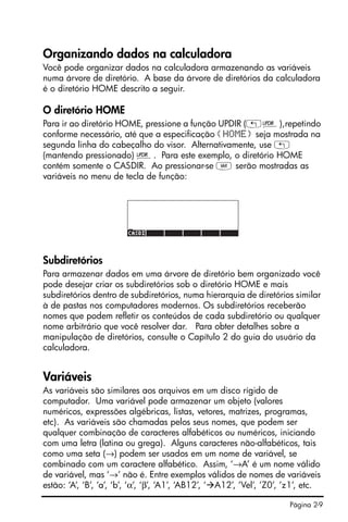 Página 2-9
Organizando dados na calculadora
Você pode organizar dados na calculadora armazenando as variáveis
numa árvore de diretório. A base da árvore de diretórios da calculadora
é o diretório HOME descrito a seguir.
O diretório HOME
Para ir ao diretório HOME, pressione a função UPDIR („§),repetindo
conforme necessário, até que a especificação {HOME} seja mostrada na
segunda linha do cabeçalho do visor. Alternativamente, use „
(mantendo pressionado) §. Para este exemplo, o diretório HOME
contém somente o CASDIR. Ao pressionar-se J serão mostradas as
variáveis no menu de tecla de função:
Subdiretórios
Para armazenar dados em uma árvore de diretório bem organizado você
pode desejar criar os subdiretórios sob o diretório HOME e mais
subdiretórios dentro de subdiretórios, numa hierarquia de diretórios similar
à de pastas nos computadores modernos. Os subdiretórios receberão
nomes que podem refletir os conteúdos de cada subdiretório ou qualquer
nome arbitrário que você resolver dar. Para obter detalhes sobre a
manipulação de diretórios, consulte o Capítulo 2 do guia do usuário da
calculadora.
Variáveis
As variáveis são similares aos arquivos em um disco rígido de
computador. Uma variável pode armazenar um objeto (valores
numéricos, expressões algébricas, listas, vetores, matrizes, programas,
etc). As variáveis são chamadas pelos seus nomes, que podem ser
qualquer combinação de caracteres alfabéticos ou numéricos, iniciando
com uma letra (latina ou grega). Alguns caracteres não-alfabéticos, tais
como uma seta (→) podem ser usados em um nome de variável, se
combinado com um caractere alfabético. Assim, ‘→A’ é um nome válido
de variável, mas ‘→’ não é. Entre exemplos válidos de nomes de variáveis
estão: ‘A’, ‘B’, ‘a’, ‘b’, ‘α’, ‘β’, ‘A1’, ‘AB12’, ‘ A12’, ’Vel’, ’Z0’, ’z1’, etc.
 