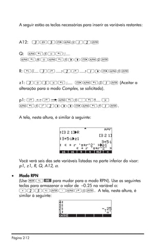 Página 2-12
A seguir estão as teclas necessárias para inserir as variáveis restantes:
A12: 3V5K~a12`
Q: ~„r/„Ü
~„m+~„r™™K~q`
R: „Ô3‚í2‚í1™K~r`
z1: 3+5*„¥ K~„z1` (Aceitar a
alteração para o modo Complex, se solicitado).
p1: ‚å‚é~„r³„ì*
~„rQ2™™™K~„p1`.
A tela, nesta altura, é similar à seguinte:
Você verá seis das sete variáveis listadas na parte inferior do visor:
p1, z1, R, Q, A12, α.
• Modo RPN
(Use H@@OK@@ para mudar para o modo RPN). Use as seguintes
teclas para armazenar o valor de –0.25 na variável α:
.25`³~‚a`. A tela, nesta altura, é
similar à seguinte:
 