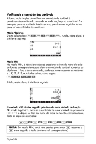 Página 2-14
Verificando o conteúdo das variáveis
A forma mais simples de verificar um conteúdo de variável é
pressionando-se o item do menu de tecla de função para a variável. Por
exemplo, para as variáveis listadas acima, pressione as seguintes teclas
para ver os conteúdos das variáveis:
Modo Algébrico
Digite estas teclas: J@@z1@@ ` @@@R@@ `@@@Q@@@ `. A tela, nesta altura, é
similar à seguinte:
Modo RPN
No modo RPN, é necessário apenas pressionar o item do menu de tecla
de função correspondente para obter o conteúdo da variável numérica ou
algébrica. Para o caso em estudo, podemos tentar observar as variáveis
z1, R, Q, A12, α, criadas acima, como segue:
J@@z1@@ @@@R@@ @@@Q@@ @@A12@@
A tela, nesta altura, é similar à seguinte:
Use a tecla shift direita‚ seguida pelo item do menu de tecla de função
No modo Algébrico, exibe-se o conteúdo de uma variável ao pressionar
J @ e depois o item do menu de tecla de função correspondente.
Tente os seguintes exemplos:
J‚@@p1@@‚ @@z1@@‚ @@@R@@ ‚@@@Q@@ ‚@@A12@@
NOTA: Em modo RPN, você não precisa pressionar @ (apenas o
J e em seguida a tecla do menu soft correspondente.)
 