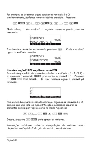 Página 2-16
Por exemplo, se quisermos agora apagar as variáveis R e Q,
simultaneamente, podemos tentar o seguinte exercício. Pressione:
I @PURGE@ „ä³ J@@@R!@@ ™‚í ³ J@@@Q!@@
Nesta altura, a tela mostrará o seguinte comando pronto para ser
executado:
Para terminar de excluir as variáveis, pressione `. O visor mostrará
agora as variáveis restantes:
Usando a função PURGE na pilha no modo RPN
Presumindo que a lista de variáveis contenha as variáveis p1, z1, Q, R, e
α, usaremos o comando PURGE para excluir a variável p1. Pressione
³@@p1@@ ` I @PURGE@. O visor mostrará agora a variável p1
removida:
Para excluir duas variáveis simultaneamente, digamos as variáveis R e Q,
primeiro crie uma lista (no modo RPN, não é necessário separar os
elementos da lista por vírgulas como no modo Algébrico):
J „ä³ @@@R!@@ ™ ³ @@@Q!@@ `
Depois, pressione I@PURGE@ para apagar as variáveis.
Informações adicionais sobre a manipulação da variáveis estão
disponíveis no Capítulo 2 do guia do usuário da calculadora.
 
