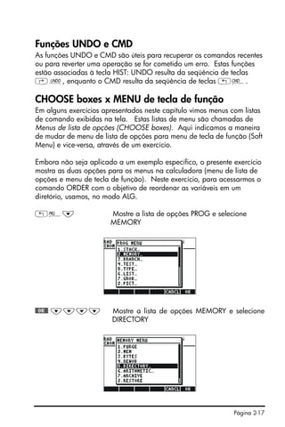 Página 2-17
Funções UNDO e CMD
As funções UNDO e CMD são úteis para recuperar os comandos recentes
ou para reverter uma operação se for cometido um erro. Estas funções
estão associadas à tecla HIST: UNDO resulta da seqüência de teclas
‚¯, enquanto o CMD resulta da seqüência de teclas „®.
CHOOSE boxes x MENU de tecla de função
Em alguns exercícios apresentados neste capítulo vimos menus com listas
de comando exibidas na tela. Estas listas de menu são chamadas de
Menus de lista de opções (CHOOSE boxes). Aqui indicamos a maneira
de mudar de menu de lista de opções para menu de tecla de função (Soft
Menu) e vice-versa, através de um exercício.
Embora não seja aplicado a um exemplo específico, o presente exercício
mostra as duas opções para os menus na calculadora (menu de lista de
opções e menu de tecla de função). Neste exercício, para acessarmos o
comando ORDER com o objetivo de reordenar as variáveis em um
diretório, usamos, no modo ALG.
„°˜ Mostre a lista de opções PROG e selecione
MEMORY
@@OK@@ ˜˜˜˜ Mostre a lista de opções MEMORY e selecione
DIRECTORY
 