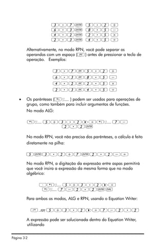 Página 3-2
3.7` 5.2 +
6.3` 8.5 -
4.2` 2.5 *
2.3` 4.5 /
Alternativamente, no modo RPN, você pode separar os
operandos com um espaço (#) antes de pressionar a tecla de
operação. Exemplos:
3.7#5.2 +
6.3#8.5 -
4.2#2.5 *
2.3#4.5 /
• Os parênteses („Ü) podem ser usados para operações de
grupo, como também para incluir argumentos de funções.
No modo ALG:
„Ü5+3.2™/„Ü7-
2.2`
No modo RPN, você não precisa dos parênteses, o cálculo é feito
diretamente na pilha:
5`3.2+7`2.2-/
No modo RPN, a digitação da expressão entre aspas permitirá
que você insira a expressão da mesma forma que no modo
algébrico:
³„Ü5+3.2™/
„Ü7-2.2`µ
Para ambos os modos, ALG e RPN, usando o Equation Writer:
‚O5+3.2™/7-2.2
A expressão pode ser solucionada dentro do Equation Writer,
utilizando
 
