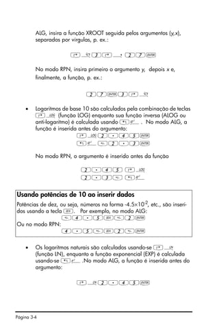 Página 3-4
ALG, insira a função XROOT seguida pelos argumentos (y,x),
separados por vírgulas, p. ex.:
‚»3‚í 27`
No modo RPN, insira primeiro o argumento y, depois x e,
finalmente, a função, p. ex.:
27`3‚»
• Logaritmos de base 10 são calculados pela combinação de teclas
‚Ã (função LOG) enquanto sua função inversa (ALOG ou
anti-logaritmo) é calculada usando „Â. No modo ALG, a
função é inserida antes do argumento:
‚Ã2.45`
„Â2.3`
No modo RPN, o argumento é inserido antes da função
2.45 ‚Ã
2.3 „Â
• Os logaritmos naturais são calculados usando-se ‚¹
(função LN), enquanto a função exponencial (EXP) é calculada
usando-se „¸.No modo ALG, a função é inserida antes do
argumento:
‚¹2.45`
Usando potências de 10 ao inserir dados
Potências de dez, ou seja, números na forma -4.5×10-2, etc., são inseri-
dos usando a tecla V. Por exemplo, no modo ALG:
4.5V2`
Ou no modo RPN:
4.5V2`
 