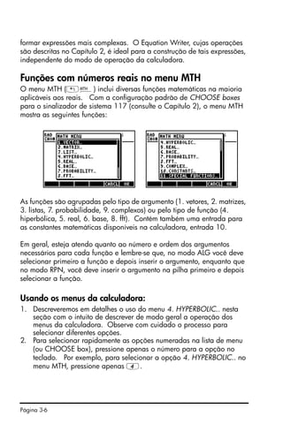 Página 3-6
formar expressões mais complexas. O Equation Writer, cujas operações
são descritas no Capítulo 2, é ideal para a construção de tais expressões,
independente do modo de operação da calculadora.
Funções com números reais no menu MTH
O menu MTH („´) inclui diversas funções matemáticas na maioria
aplicáveis aos reais. Com a configuração padrão de CHOOSE boxes
para o sinalizador de sistema 117 (consulte o Capítulo 2), o menu MTH
mostra as seguintes funções:
As funções são agrupadas pelo tipo de argumento (1. vetores, 2. matrizes,
3. listas, 7. probabilidade, 9. complexos) ou pelo tipo de função (4.
hiperbólica, 5. real, 6. base, 8. fft). Contém também uma entrada para
as constantes matemáticas disponíveis na calculadora, entrada 10.
Em geral, esteja atendo quanto ao número e ordem dos argumentos
necessários para cada função e lembre-se que, no modo ALG você deve
selecionar primeiro a função e depois inserir o argumento, enquanto que
no modo RPN, você deve inserir o argumento na pilha primeiro e depois
selecionar a função.
Usando os menus da calculadora:
1. Descreveremos em detalhes o uso do menu 4. HYPERBOLIC.. nesta
seção com o intuito de descrever de modo geral a operação dos
menus da calculadora. Observe com cuidado o processo para
selecionar diferentes opções.
2. Para selecionar rapidamente as opções numeradas na lista de menu
(ou CHOOSE box), pressione apenas o número para a opção no
teclado. Por exemplo, para selecionar a opção 4. HYPERBOLIC.. no
menu MTH, pressione apenas 4.
 