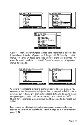 Página 3-9
Opção 1. Tools.. contém funções usadas para operar sobre as unidades
(discutidas mais tarde). Opções de 2. Length. até 17.Viscosity.. contém
menus com várias unidades para cada uma das grandezas descritas. Por
exemplo, selecionando-se a opção 8. Force são mostrados os seguintes
menus de unidade:
O usuário reconhecerá a maioria destas unidades (alguns, p. ex., dina,
não são usados freqüentemente hoje em dia) de suas aulas de física: N =
newtons, dyn = dinas, gf = gramas-força (para distingüir de grama-massa
ou apenas grama, uma unidade de massa), kip = quilo-libra (1000
libras), lbf = libra-força (para distinguir da libra, unidade de massa), pdl
= libra.
Para anexar um objeto de unidade a um número, o número deve ser
seguido de um sinal de sublinhado. Assim a força de 5 N será inserida
como 5_N.
 