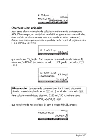 Página 3-13
Operações com unidades
Aqui estão alguns exemplos de cálculos usando o modo de operação
ALG. Observe que, ao multiplicar ou dividir as grandezas com unidades,
é necessário incluir cada valor com suas unidades entre parênteses).
Assim, para inserir, por exemplo, o produto 12.5m × 5.2 jd, digite-o assim
(12.5_m)*(5.2_jd) `:
que resulta em 65_(m⋅jd). Para converter para unidades do sistema SI,
use a função UBASE (encontre-a usando o catálogo de comandos, ‚
N):
Para calcular uma divisão, digamos, 3250 mi / 50 h, insira-a como
(3250_mi)/(50_h) `
que transformada nas unidades SI com a função UBASE, produz:
Observação: Lembre-se de que a variável ANS(1) está disponível
através da combinação de teclas „î(associada com a tecla `).
 