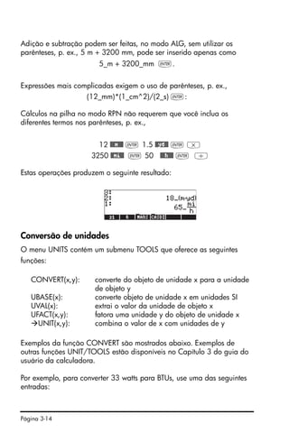 Página 3-14
Adição e subtração podem ser feitas, no modo ALG, sem utilizar os
parênteses, p. ex., 5 m + 3200 mm, pode ser inserido apenas como
5_m + 3200_mm `.
Expressões mais complicadas exigem o uso de parênteses, p. ex.,
(12_mm)*(1_cm^2)/(2_s) `:
Cálculos na pilha no modo RPN não requerem que você inclua os
diferentes termos nos parênteses, p. ex.,
12 @@@m@@@ ` 1.5 @@yd@@ ` *
3250 @@mi@@ ` 50 @@@h@@@ ` /
Estas operações produzem o seguinte resultado:
Conversão de unidades
O menu UNITS contém um submenu TOOLS que oferece as seguintes
funções:
CONVERT(x,y): converte do objeto de unidade x para a unidade
de objeto y
UBASE(x): converte objeto de unidade x em unidades SI
UVAL(x): extrai o valor da unidade de objeto x
UFACT(x,y): fatora uma unidade y do objeto de unidade x
UNIT(x,y): combina o valor de x com unidades de y
Exemplos da função CONVERT são mostrados abaixo. Exemplos de
outras funções UNIT/TOOLS estão disponíveis no Capítulo 3 do guia do
usuário da calculadora.
Por exemplo, para converter 33 watts para BTUs, use uma das seguintes
entradas:
 