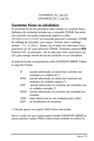 Página 3-15
CONVERT(33_W,1_hp) `
CONVERT(33_W,11_hp) `
Constantes físicas na calculadora
As constantes físicas da calculadora estão contidas em constants library
(biblioteca de constantes) ativadas com o comando CONLIB. Para ativar
este comando você pode simplesmente digitá-lo na pilha:
~~conlib` ou você pode selecionar o comando CONLIB
do catálogo de comandos, como segue: Primeiro, abra o catálogo
usando: ‚N~c. Depois, use as teclas com setas para cima e
para baixo —˜ para selecionar CONLIB. Finalmente, pressione @@OK@@.
Pressione `, se necessário. Use as setas para cima e para baixo (—
˜) para navegar através da lista de constantes na sua calculadora.
As teclas de função correspondentes à tela CONSTANTS LIBRARY incluem
as seguintes funções:
SI quando selecionado, os valores das constantes são
mostrados em unidades SI (*)
ENGL quando selecionado, os valores das constantes são
mostrados em unidades inglesas (*)
UNIT quando selecionado, as constantes são mostradas com
as unidades anexadas (*)
VALUE quando selecionado, as constantes são mostradas sem
unidades
STK copia valores (com ou sem unidades) para a pilha
QUIT sai da biblioteca de constantes
(*) Ativada apenas se a opção VALUE estiver selecionada.
Este é o modo com que a parte superior da tela CONSTANTS LIBRARY se
parece quando a opção VALUE é selecionada (unidades no sistema SI):
 