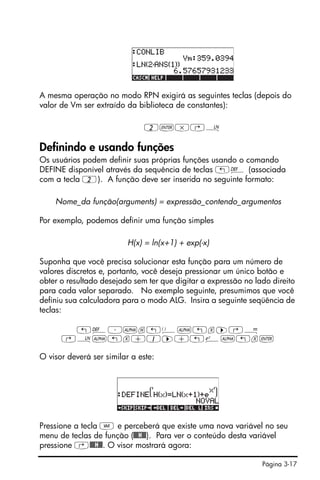 Página 3-17
A mesma operação no modo RPN exigirá as seguintes teclas (depois do
valor de Vm ser extraído da biblioteca de constantes):
2`*‚¹
Definindo e usando funções
Os usuários podem definir suas próprias funções usando o comando
DEFINE disponível através da sequência de teclas „à (associada
com a tecla 2). A função deve ser inserida no seguinte formato:
Nome_da função(arguments) = expressão_contendo_argumentos
Por exemplo, podemos definir uma função simples
H(x) = ln(x+1) + exp(-x)
Suponha que você precisa solucionar esta função para um número de
valores discretos e, portanto, você deseja pressionar um único botão e
obter o resultado desejado sem ter que digitar a expressão no lado direito
para cada valor separado. No exemplo seguinte, presumimos que você
definiu sua calculadora para o modo ALG. Insira a seguinte seqüência de
teclas:
„à³~h„Ü~„x™‚Å
‚¹~„x+1™+„¸~„x`
O visor deverá ser similar a este:
Pressione a tecla J e perceberá que existe uma nova variável no seu
menu de teclas de função (@@@H@@). Para ver o conteúdo desta variável
pressione ‚@@@H@@. O visor mostrará agora:
 
