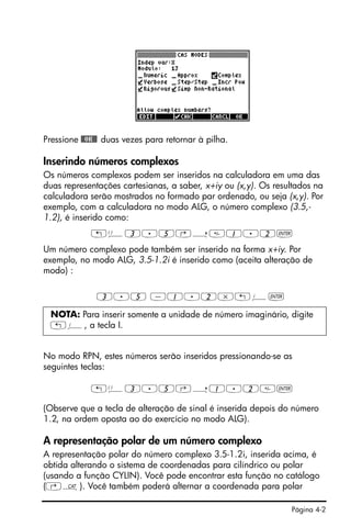 Página 4-2
Pressione @@OK@@ duas vezes para retornar à pilha.
Inserindo números complexos
Os números complexos podem ser inseridos na calculadora em uma das
duas representações cartesianas, a saber, x+iy ou (x,y). Os resultados na
calculadora serão mostrados no formado par ordenado, ou seja (x,y). Por
exemplo, com a calculadora no modo ALG, o número complexo (3.5,-
1.2), é inserido como:
„Ü3.5‚í1.2`
Um número complexo pode também ser inserido na forma x+iy. Por
exemplo, no modo ALG, 3.5-1.2i é inserido como (aceita alteração de
modo) :
3.5 -1.2*„¥`
No modo RPN, estes números serão inseridos pressionando-se as
seguintes teclas:
„Ü3.5‚í1.2`
(Observe que a tecla de alteração de sinal é inserida depois do número
1.2, na ordem oposta ao do exercício no modo ALG).
A representação polar de um número complexo
A representação polar do número complexo 3.5-1.2i, inserida acima, é
obtida alterando o sistema de coordenadas para cilíndrico ou polar
(usando a função CYLIN). Você pode encontrar esta função no catálogo
(‚N). Você também poderá alternar a coordenada para polar
NOTA: Para inserir somente a unidade de número imaginário, digite
„¥, a tecla I.
 