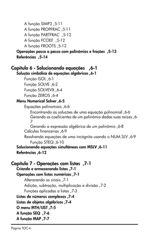 Página TOC-4
A função SIMP2 ,5-11
A função PROPFRAC ,5-11
A função PARTFRAC ,5-12
A função FCOEF ,5-12
A função FROOTS ,5-12
Operações passo a passo com polinômios e frações ,5-13
Referências ,5-14
Capítulo 6 - Solucionando equações ,6-1
Solução simbólica de equações algébricas ,6-1
Função ISOL ,6-1
Função SOLVE ,6-2
Função SOLVEVX ,6-4
Função ZEROS ,6-4
Menu Numerical Solver ,6-5
Equações polinomiais ,6-6
Encontrando as soluções de uma equação polinomial ,6-6
Gerando os coeficientes de um polinômio dadas suas raízes ,6-
7
Gerando a expressão algébrica de um polinômio ,6-8
Cálculos financeiros ,6-9
Resolvendo equações de uma incógnita usando o NUM.SLV ,6-9
Função STEQ ,6-10
Solucionando equações simultâneas com MSLV ,6-11
Referências ,6-12
Capítulo 7 - Operações com listas ,7-1
Criando e armazenando listas ,7-1
Operações com listas numéricas ,7-1
Alterarando os sinais ,7-1
Adição, subtração, multiplicação e divisão ,7-2
Funções aplicadas a listas ,7-3
Listas de números complexos ,7-4
Listas de objetos algébricos ,7-4
O menu MTH/LIST ,7-5
A função SEQ ,7-6
A função MAP ,7-7
 