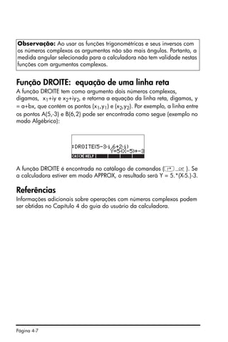 Página 4-7
Função DROITE: equação de uma linha reta
A função DROITE tem como argumento dois números complexos,
digamos, x1+iy e x2+iy2, e retorna a equação da linha reta, digamos, y
= a+bx, que contém os pontos (x1,y1) e (x2,y2). Por exemplo, a linha entre
os pontos A(5,-3) e B(6,2) pode ser encontrada como segue (exemplo no
modo Algébrico):
A função DROITE é encontrada no catálogo de comandos (‚N). Se
a calculadora estiver em modo APPROX, o resultado será Y = 5.*(X-5.)-3.
Referências
Informações adicionais sobre operações com números complexos podem
ser obtidas no Capítulo 4 do guia do usuário da calculadora.
Observação: Ao usar as funções trigonométricas e seus inversos com
os números complexos os argumentos não são mais ângulos. Portanto, a
medida angular selecionada para a calculadora não tem validade nestas
funções com argumentos complexos.
 