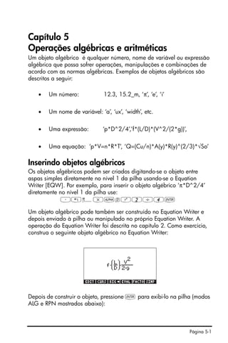 Página 5-1
Capítulo 5
Operações algébricas e aritméticas
Um objeto algébrico é qualquer número, nome de variável ou expressão
algébrica que possa sofrer operações, manipulações e combinações de
acordo com as normas algébricas. Exemplos de objetos algébricos são
descritos a seguir:
• Um número: 12.3, 15.2_m, ‘π’, ‘e’, ‘i’
• Um nome de variável: ‘a’, ‘ux’, ‘width’, etc.
• Uma expressão: ‘p*D^2/4’,’f*(L/D)*(V^2/(2*g))’,
• Uma equação: ‘p*V=n*R*T’, ‘Q=(Cu/n)*A(y)*R(y)^(2/3)*√So’
Inserindo objetos algébricos
Os objetos algébricos podem ser criados digitando-se o objeto entre
aspas simples diretamente no nível 1 da pilha usando-se o Equation
Writer [EQW]. Por exemplo, para inserir o objeto algébrico ‘π*D^2/4’
diretamente no nível 1 da pilha use:
³„ì*~dQ2/4`
Um objeto algébrico pode também ser construído no Equation Writer e
depois enviado à pilha ou manipulado no próprio Equation Writer. A
operação do Equation Writer foi descrita no capítulo 2. Como exercício,
construa o seguinte objeto algébrico no Equation Writer:
Depois de construir o objeto, pressione ` para exibi-lo na pilha (modos
ALG e RPN mostrados abaixo):
 