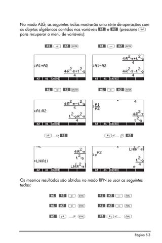 Página 5-3
No modo ALG, as seguintes teclas mostrarão uma série de operações com
os objetos algébricos contidos nas variáveis @@A1@@ e @@A2@@ (pressione J
para recuperar o menu de variáveis):
@@A1@@ + @@A2@@ ` @@A1@@ - @@A2@@ `
@@A1@@ * @@A2@@ ` @@A1@@ / @@A2@@ `
‚¹@@A1@@ „¸v @@A2@@
Os mesmos resultados são obtidos no modo RPN se usar as seguintes
teclas:
@@A1@ @@A2@@ + µ @@A1@@ @@A2@@ - µ
@@A1@@ @@A2@@ * µ @@A1@@ @@A2@@ / µ
@@A1@@ ‚ ¹ µ @@A2@@ „¸ µ
 