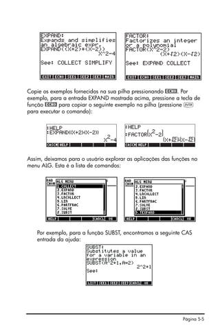 Página 5-5
Copie os exemplos fornecidos na sua pilha pressionando @ECHO!. Por
exemplo, para a entrada EXPAND mostrada acima, pressione a tecla de
função @ECHO! para copiar o seguinte exemplo na pilha (pressione `
para executar o comando):
Assim, deixamos para o usuário explorar as aplicações das funções no
menu ALG. Esta é a lista de comandos:
Por exemplo, para a função SUBST, encontramos a seguinte CAS
entrada da ajuda:
 
