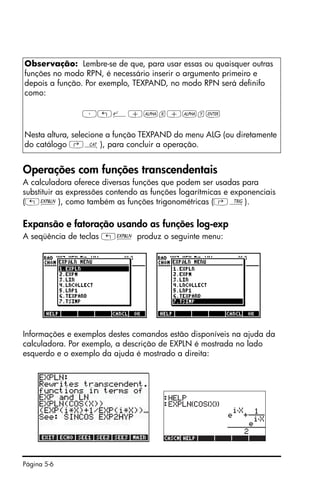 Página 5-6
Operações com funções transcendentais
A calculadora oferece diversas funções que podem ser usadas para
substituir as expressões contendo as funções logarítmicas e exponenciais
(„Ð), como também as funções trigonométricas (‚Ñ).
Expansão e fatoração usando as funções log-exp
A seqüência de teclas „Ð produz o seguinte menu:
Informações e exemplos destes comandos estão disponíveis na ajuda da
calculadora. Por exemplo, a descrição de EXPLN é mostrada no lado
esquerdo e o exemplo da ajuda é mostrado a direita:
Observação: Lembre-se de que, para usar essas ou quaisquer outras
funções no modo RPN, é necessário inserir o argumento primeiro e
depois a função. Por exemplo, TEXPAND, no modo RPN será definifo
como:
³„¸+~x+~y`
Nesta altura, selecione a função TEXPAND do menu ALG (ou diretamente
do catálogo ‚N), para concluir a operação.
 