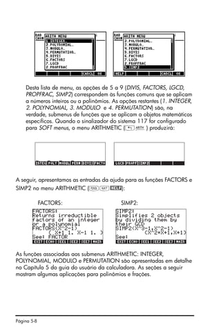 Página 5-8
Desta lista de menu, as opções de 5 a 9 (DIVIS, FACTORS, LGCD,
PROPFRAC, SIMP2) correspondem às funções comuns que se aplicam
a números inteiros ou a polinômios. As opções restantes (1. INTEGER,
2. POLYNOMIAL, 3. MODULO e 4. PERMUTATION) são, na
verdade, submenus de funções que se aplicam a objetos matemáticos
específicos. Quando o sinalizador do sistema 117 for configurado
para SOFT menus, o menu ARITHMETIC („Þ) produzirá:
A seguir, apresentamos as entradas da ajuda para as funções FACTORS e
SIMP2 no menu ARITHMETIC (IL@HELP):
FACTORS: SIMP2:
As funções associadas aos submenus ARITHMETIC: INTEGER,
POLYNOMIAL, MODULO e PERMUTATION são apresentadas em detalhe
no Capítulo 5 do guia do usuário da calculadora. As seções a seguir
mostram algumas aplicações para polinômios e frações.
 