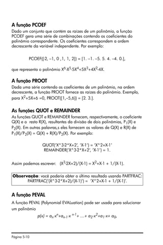 Página 5-10
A função PCOEF
Dado um conjunto que contém as raízes de um polinômio, a função
PCOEF gera uma série de combinações contendo os coeficientes do
polinômio correspondente. Os coeficientes correspondem a ordem
decrescente da variável independente. Por exemplo:
PCOEF([-2, –1, 0 ,1, 1, 2]) = [1. –1. –5. 5. 4. –4. 0.],
que representa o polinômio X6
-X5
-5X4
+5X3
+4X2
-4X.
A função PROOT
Dada uma série contendo os coeficientes de um polinômio, na ordem
decrescente, a função PROOT fornece as raízes do polinômio. Exemplo,
para X2+5X+6 =0, PROOT([1,–5,6]) = [2. 3.].
As funções QUOT e REMAINDER
As funções QUOT e REMAINDER fornecem, respectivamente, o coeficiente
Q(X) e o resto R(X), resultantes da divisão de dois polinômios, P1(X) e
P2(X). Em outras palavras,s eles fornecem os valores de Q(X) e R(X) de
P1(X)/P2(X) = Q(X) + R(X)/P2(X). Por exemplo:
QUOT(‘X^3-2*X+2’, ‘X-1’) = ‘X^2+X-1’
REMAINDER(‘X^3-2*X+2’, ‘X-1’) = 1.
Assim podemos escrever: (X3
-2X+2)/(X-1) = X2
+X-1 + 1/(X-1).
A função PEVAL
A função PEVAL (Polynomial EVALuation) pode ser usada para solucionar
um polinômio
p(x) = an⋅xn
+an-1⋅x n-1
+ …+ a2⋅x2
+a1⋅x+ a0,
Observação: você poderia obter o último resultado usando PARTFRAC:
PARTFRAC(‘(X^3-2*X+2)/(X-1)’) = ‘X^2+X-1 + 1/(X-1)’.
 
