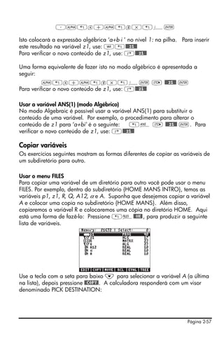 Página 2-57
³~„a+~„b*„¥`
Isto colocará a expressão algébrica ‘a+b⋅i ’ no nível 1: na pilha. Para inserir
este resultado na variável z1, use: J„@@@z1@@
Para verificar o novo conteúdo de z1, use: ‚@@@z1@@
Uma forma equivalente de fazer isto no modo algébrico é apresentada a
seguir:
~„a+~„b*„¥` K @@@z1@@ `
Para verificar o novo conteúdo de z1, use: ‚@@@z1@@
Usar a variável ANS(1) (modo Algébrico)
No modo Algebraic é possível usar a variável ANS(1) para substituir o
conteúdo de uma variável. Por exemplo, o procedimento para alterar o
conteúdo de z1 para ‘a+bi’ é o seguinte: „î K @@@z1@@ `. Para
verificar o novo conteúdo de z1, use: ‚@@@z1@@
Copiar variáveis
Os exercícios seguintes mostram as formas diferentes de copiar as variáveis de
um subdiretório para outro.
Usar o menu FILES
Para copiar uma variável de um diretório para outro você pode usar o menu
FILES. Por exemplo, dentro do subdiretório {HOME MANS INTRO}, temos as
variáveis p1, z1, R, Q, A12, α e A. Suponha que desejemos copiar a variável
A e colocar uma copia no subdiretório {HOME MANS}. Além disso,
copiaremos a variável R e colocaremos uma cópia no diretório HOME. Aqui
está uma forma de fazê-lo: Pressione „¡@@OK@, para produzir a seguinte
lista de variáveis.
Use a tecla com a seta para baixo ˜ para selecionar a variável A (a última
na lista), depois pressione @@COPY@. A calculadora responderá com um visor
denominado PICK DESTINATION:
 