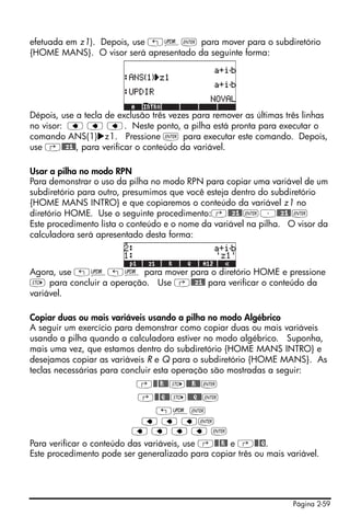 Página 2-59
efetuada em z1). Depois, use „§` para mover para o subdiretório
{HOME MANS}. O visor será apresentado da seguinte forma:
Dépois, use a tecla de exclusão três vezes para remover as últimas três linhas
no visor: ƒ ƒ ƒ. Neste ponto, a pilha está pronta para executar o
comando ANS(1) z1. Pressione ` para executar este comando. Depois,
use ‚@@z1@, para verificar o conteúdo da variável.
Usar a pilha no modo RPN
Para demonstrar o uso da pilha no modo RPN para copiar uma variável de um
subdiretório para outro, presumimos que você esteja dentro do subdiretório
{HOME MANS INTRO} e que copiaremos o conteúdo da variável z1 no
diretório HOME. Use o seguinte procedimento:‚@@z1@`³@@z1@`
Este procedimento lista o conteúdo e o nome da variável na pilha. O visor da
calculadora será apresentado desta forma:
Agora, use „§„§ para mover para o diretório HOME e pressione
K para concluir a operação. Use ‚@@z1@ para verificar o conteúdo da
variável.
Copiar duas ou mais variáveis usando a pilha no modo Algébrico
A seguir um exercício para demonstrar como copiar duas ou mais variáveis
usando a pilha quando a calculadora estiver no modo algébrico. Suponha,
mais uma vez, que estamos dentro do subdiretório {HOME MANS INTRO} e
desejamos copiar as variáveis R e Q para o subdiretório {HOME MANS}. As
teclas necessárias para concluir esta operação são mostradas a seguir:
‚@@@R@@K@@@R@@`
‚@@@Q@@K@@@Q@@`
„§`
ƒ ƒ ƒ`
ƒ ƒ ƒ ƒ `
Para verificar o conteúdo das variáveis, use ‚@@@R@ e ‚@@@Q.
Este procedimento pode ser generalizado para copiar três ou mais variável.
 