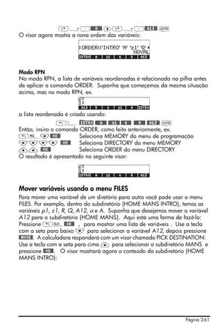 Página 2-61
‚í³@@@@R@@@ ™‚í³@@A12@@ `
O visor agora mostra a nova ordem das variáveis:
Modo RPN
No modo RPN, a lista de variáveis reordenadas é relacionada na pilha antes
de aplicar o comando ORDER. Suponha que começemos da mesma situação
acima, mas no modo RPN, ex.
a lista reordenada é criada usando:
„ä )@INTRO @@@@A@@@ @@@z1@@ @@@Q@@@ @@@@R@@@ @@A12@@ `
Então, insira o comando ORDER, como feito anteriormente, ex.
„°˜@@OK@@ Seleciona MEMORY do menu de programação
˜˜˜˜ @@OK@@ Seleciona DIRECTORY do menu MEMORY
—— @@OK@@ Seleciona ORDER do menu DIRECTORY
O resultado é apresentado no seguinte visor:
Mover variáveis usando o menu FILES
Para mover uma variável de um diretório para outro você pode usar o menu
FILES. Por exemplo, dentro do subdiretório {HOME MANS INTRO}, temos as
variáveis p1, z1, R, Q, A12, α e A. Suponha que desejemos mover a variável
A12 para o subdiretório {HOME MANS}. Aqui está uma forma de fazê-lo:
Pressione „¡@@OK@@ , para mostrar uma lista de variáveis . Use a tecla
com a seta para baixo ˜ para selecionar a variável A12, depois pressione
@@MOVE@. A calculadora responderá com um visor chamado PICK DESTINATION:
Use a tecla com a seta para cima — para selecionar o subdiretório MANS e
pressione @@OK@@. O visor mostrará agora o conteúdo do subdiretório {HOME
MANS INTRO}:
 