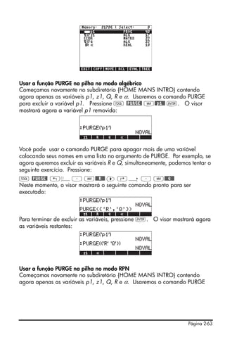 Página 2-63
Usar a função PURGE na pilha no modo algébrico
Começamos novamente no subdiretório {HOME MANS INTRO} contendo
agora apenas as variáveis p1, z1, Q, R e α. Usaremos o comando PURGE
para excluir a variável p1. Pressione I @PURGE@ J@@p1@@ `. O visor
mostrará agora a variável p1 removida:
Você pode usar o camando PURGE para apagar mais de uma variável
colocando seus nomes em uma lista no argumento de PURGE. Por exemplo, se
agora queremos excluir as variáveis R e Q, simultaneamente, podemos tentar o
seguinte exercício. Pressione:
I @PURGE@ „ä³ J@@@R!@@ ™ ‚í ³ J@@@Q!@@
Neste momento, o visor mostrará o seguinte comando pronto para ser
executado:
Para terminar de excluir as variáveis, pressione `. O visor mostrará agora
as variáveis restantes:
Usar a função PURGE na pilha no modo RPN
Começamos novamente no subdiretório {HOME MANS INTRO} contendo
agora apenas as variáveis p1, z1, Q, R e α. Usaremos o comando PURGE
 