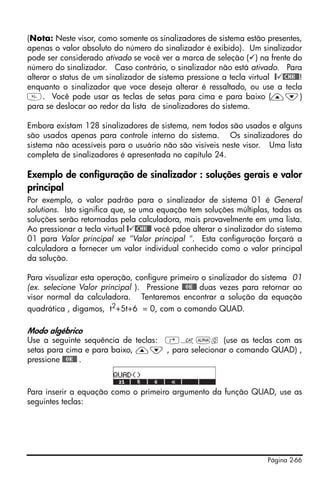 Página 2-66
(Nota: Neste visor, como somente os sinalizadores de sistema estão presentes,
apenas o valor absoluto do número do sinalizador é exibido). Um sinalizador
pode ser considerado ativado se você ver a marca de seleção ( ) na frente do
número do sinalizador. Caso contrário, o sinalizador não está ativado. Para
alterar o status de um sinalizador de sistema pressione a tecla virtual @ @CHK@@!
enquanto o sinalizador que voce deseja alterar é ressaltado, ou use a tecla
. Você pode usar as teclas de setas para cima e para baixo (—˜)
para se deslocar ao redor da lista de sinalizadores do sistema.
Embora existam 128 sinalizadores de sistema, nem todos são usados e alguns
são usados apenas para controle interno do sistema. Os sinalizadores do
sistema não acessíveis para o usuário não são visíveis neste visor. Uma lista
completa de sinalizadores é apresentada no capítulo 24.
Exemplo de configuração de sinalizador : soluções gerais e valor
principal
Por exemplo, o valor padrão para o sinalizador de sistema 01 é General
solutions. Isto significa que, se uma equação tem soluções múltiplas, todas as
soluções serão retornadas pela calculadora, mais provavelmente em uma lista.
Ao pressionar a tecla virtual @ @CHK@@ você pdoe alterar o sinalizador do sistema
01 para Valor principal xe "Valor principal ". Esta configuração forçará a
calculadora a fornecer um valor individual conhecido como o valor principal
da solução.
Para visualizar esta operação, configure primeiro o sinalizador do sistema 01
(ex. selecione Valor principal ). Pressione @@OK@@ duas vezes para retornar ao
visor normal da calculadora. Tentaremos encontrar a solução da equação
quadrática , digamos, t2+5t+6 = 0, com o comando QUAD.
Modo algébrico
Use a seguinte sequência de teclas: ‚N~q (use as teclas com as
setas para cima e para baixo, —˜ , para selecionar o comando QUAD) ,
pressione @@OK@@ .
Para inserir a equação como o primeiro argumento da função QUAD, use as
seguintes teclas:
 
