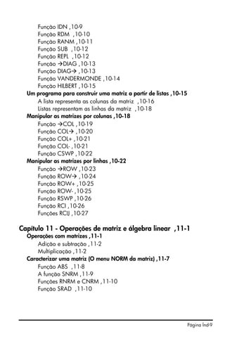 Página Índ-9
Função IDN ,10-9
Função RDM ,10-10
Função RANM ,10-11
Função SUB ,10-12
Função REPL ,10-12
Função DIAG ,10-13
Função DIAG ,10-13
Função VANDERMONDE ,10-14
Função HILBERT ,10-15
Um programa para construir uma matriz a partir de listas ,10-15
A lista representa as colunas da matriz ,10-16
Listas representam as linhas da matriz ,10-18
Manipular as matrizes por colunas ,10-18
Função COL ,10-19
Função COL ,10-20
Função COL+ ,10-21
Função COL- ,10-21
Função CSWP ,10-22
Manipular as matrizes por linhas ,10-22
Função ROW ,10-23
Função ROW ,10-24
Função ROW+ ,10-25
Função ROW- ,10-25
Função RSWP ,10-26
Função RCI ,10-26
Funções RCIJ ,10-27
Capítulo 11 - Operações de matriz e álgebra linear ,11-1
Operações com matrizes ,11-1
Adição e subtração ,11-2
Multiplicação ,11-2
Caracterizar uma matriz (O menu NORM da matriz) ,11-7
Função ABS ,11-8
A função SNRM ,11-9
Funções RNRM e CNRM ,11-10
Função SRAD ,11-10
 