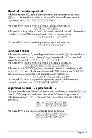 Página 3-5
Quadrados e raízes quadradas
A função da raiz, SQ, está disponível através da combinação de teclas:
„º. Ao calcular na pilha no modo ALG, insira a função antes do
argumento, ex. „º2.3`
No modo RPN, insira o número primeiro, depois a função, ex.
2.3„º
A função da raiz quadrada √ está disponível através da tecla R. Ao calcular
na pilha no modo ALG, insira a função antes do argumento, ex,
R123.4`
No modo RPN, insira o número primeiro, depois a função, ex.
123.4R
Potências e raízes
A função de potência, ^, está disponível usando a tecla Q. Ao calcular na
pilha no modo ALG, insira a base (y) seguida pela tecla Q e depois do
expoente (x), ex. 5.2Q1.25
No modo RPN, insira o número primeiro e depois a função, ex.
5.2`1.25`Q
A função da raiz, XROOT(y,x), está disponível através da combinação de
teclas ‚». Ao calcular na pilha o modo ALG, insira a função XROOT
seguidos pelos argumentos (y,x), separados por vírgulas, ex.
‚»3‚í 27`
No modo RPN, insira o argumento y primeiro, depois x e finalmente a
chamada da função, ex. 27`3`‚»
Logaritmos de base 10 e potência de 10
Os logaritmos de base 10 são calculados pela combinação de teclas ‚Ã
(função LOG) enquanto na função inversa (ALOG ou anti-logaritimo) é
calculada usando „Â. No modo ALG, a função é inserida antes do
argumento:
‚Ã2.45`
„Â2.3`
No modo RPN, o argumento é inserido antes da função
2.45` ‚Ã
2.3` „Â
 