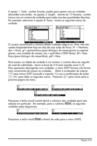 Página 3-18
A opção 1. Tools.. contém funções usadas para operar com as unidades
(discutidas mais tarde). As opções 3. Length.. através de 17.Viscosity.. contém
menus com um número de unidades para cada uma das quantidades descritas.
Por exemplo, selecionar a opção 8. Force.. mostra os seguintes menus de
unidade:
O usuário reconhecerá a maioria destas unidades (alguns ex. dina, não são
usados freqüentemente hoje em dia) de suas aulas de física: N = Newtons,
dyn = dinas, gf = gramas-força (para distinguir de massa-grama ou apenas
grama, uma unidade de massa), kip = quilo-libra (1000 libras), lbf = libra-
força (para distinguir da massa-libra), pdl = libra.
Para anexar um objeto de unidade a um número, o número deve ser seguido
do sinal de sublinhado. Assim a força de 5 N será inserida como 5_N.
Para operações abrangentes com unidades, o menu SOFT fornece uma forma
mais conveniente de anexar as unidades. Altere o sinalizador do sistema
117 para menus SOFT (consulte o capítulo 1) e use a combinação de teclas
‚Û para obter os seguintes menus. Pressione L para mover para a
próxima página do menu.
Pressionar a tecla virtual correta abrirá o submenu das unidades para esta
seleção em particular. Por exemplo, para o submenu @)SPEED, as seguintes
unidades estão disponíveis:
Pressionar a tecla virtual @)UNITS o levará de volta para o menu UNITS.
 