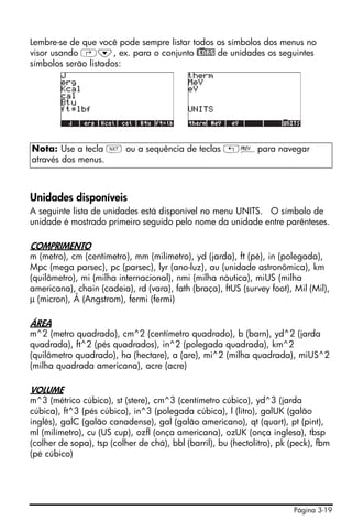 Página 3-19
Lembre-se de que você pode sempre listar todos os símbolos dos menus no
visor usando ‚˜, ex. para o conjunto @)ENRG de unidades os seguintes
símbolos serão listados:
Unidades disponíveis
A seguinte lista de unidades está disponível no menu UNITS. O símbolo de
unidade é mostrado primeiro seguido pelo nome da unidade entre parênteses.
COMPRIMENTO
m (metro), cm (centímetro), mm (milímetro), yd (jarda), ft (pé), in (polegada),
Mpc (mega parsec), pc (parsec), lyr (ano-luz), au (unidade astronômica), km
(quilômetro), mi (milha internacional), nmi (milha náutica), miUS (milha
americana), chain (cadeia), rd (vara), fath (braça), ftUS (survey foot), Mil (Mil),
µ (micron), Å (Angstrom), fermi (fermi)
ÁREA
m^2 (metro quadrado), cm^2 (centímetro quadrado), b (barn), yd^2 (jarda
quadrada), ft^2 (pés quadrados), in^2 (polegada quadrada), km^2
(quilômetro quadrado), ha (hectare), a (are), mi^2 (milha quadrada), miUS^2
(milha quadrada americana), acre (acre)
VOLUME
m^3 (métrico cúbico), st (stere), cm^3 (centímetro cúbico), yd^3 (jarda
cúbica), ft^3 (pés cúbico), in^3 (polegada cúbica), l (litro), galUK (galão
inglês), galC (galão canadense), gal (galão americano), qt (quart), pt (pint),
ml (milímetro), cu (US cup), ozfl (onça americana), ozUK (onça inglesa), tbsp
(colher de sopa), tsp (colher de chá), bbl (barril), bu (hectolitro), pk (peck), fbm
(pé cúbico)
Nota: Use a tecla L ou a sequência de teclas „«para navegar
através dos menus.
 