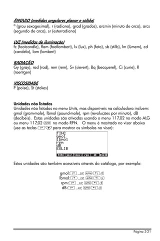 Página 3-21
ÂNGULO (medidas angulares planar e sólida)
o
(grau sexagesimal), r (radiano), grad (grados), arcmin (minuto de arco), arcs
(segundo de arco), sr (esterradiano)
LUZ (medidas de iluminação)
fc (footcandle), flam (footlambert), lx (lux), ph (foto), sb (stilb), lm (lúmem), cd
(candela), lam (lambert)
RADIAÇÃO
Gy (gray), rad (rad), rem (rem), Sv (sievert), Bq (becquerel), Ci (curie), R
(roentgen)
VISCOSIDADE
P (poise), St (stokes)
Unidades não listadas
Unidades não listadas no menu Units, mas disponíveis na calculadora incluem:
gmol (gram-mole), lbmol (pound-mole), rpm (revoluções por minuto), dB
(decibéis). Estas unidades são ativadas usando o menu 117,02 no modo ALG
ou menu 117,02 ` no modo RPN. O menu é mostrado no visor abaixo
(use as teclas ‚˜para mostrar os símbolos no visor):
Estas unidades são também acessíveis através do catálogo, por exemplo:
gmol:‚N~„g
lbmol:‚N~„l
rpm:‚N~„r
dB:‚N~„d
 