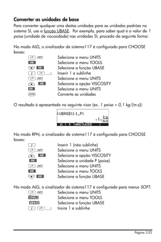 Página 3-22
Converter as unidades de base
Para converter qualquer uma destas unidades para as unidades padrões no
sistema SI, use a função UBASE. Por exemplo, para saber qual é o valor de 1
poise (unidade de viscosidade) nas unidades SI, proceda da seguinte forma:
No modo ALG, o sinalizador de sistema117 é configurado para CHOOSE
boxes:
‚Û Selecione o menu UNITS
@@OK@@ Selecione o menu TOOLS
˜ @@OK@@ Selecione a função UBASE
1 ‚Ý Inserir 1 e sublinhe
‚Û Selecione o menu UNITS
— @@OK@@ Selecione a opção VISCOSITY
@OK@@ Selecione o menu UNITS
` Converta as unidades
O resultado é apresentado no seguinte visor (ex. 1 poise = 0,1 kg/(m⋅s)):
No modo RPN, o sinalizador de sistema117 é configurado para CHOOSE
boxes:
1 Inserir 1 (não sublinhe)
‚Û Selecione o menu UNITS
— @@OK@@ Selecione a opção VISCOSITY
@@OK@@ Selecione a unidade P (poise)
‚Û Selecione o menu UNITS
@@OK@@ Selecione o menu TOOLS
˜ @@OK@@ Selecione a função UBASE
No modo ALG, o sinalizador de sistema117 é configurado para menus SOFT:
‚Û Selecione o menu UNITS
)@TOOLS Selecione o menu TOOLS
@UBASE Selecione a função UBASE
1 ‚Ý Insira 1 e sublinhe
 