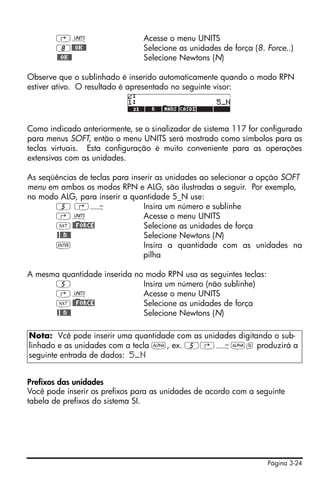 Página 3-24
‚Û Acesse o menu UNITS
8@@OK@@ Selecione as unidades de força (8. Force..)
@@OK@@ Selecione Newtons (N)
Observe que o sublinhado é inserido automaticamente quando o modo RPN
estiver ativo. O resultado é apresentado no seguinte visor:
Como indicado anteriormente, se o sinalizador de sistema 117 for configurado
para menus SOFT, então o menu UNITS será mostrado como símbolos para as
teclas virtuais. Esta configuração é muito conveniente para as operações
extensivas com as unidades.
As seqüências de teclas para inserir as unidades ao selecionar a opção SOFT
menu em ambos os modos RPN e ALG, são ilustradas a seguir. Por exemplo,
no modo ALG, para inserir a quantidade 5_N use:
5 ‚Ý Insira um número e sublinhe
‚Û Acesse o menu UNITS
L@)@FORCE Selecione as unidades de força
@@@N@@ Selecione Newtons (N)
` Insira a quantidade com as unidades na
pilha
A mesma quantidade inserida no modo RPN usa as seguintes teclas:
5 Insira um número (não sublinhe)
‚Û Acesse o menu UNITS
L@)@FORCE Selecione as unidades de força
@@@N@@ Selecione Newtons (N)
Prefixos das unidades
Você pode inserir os prefixos para as unidades de acordo com a seguinte
tabela de prefixos do sistema SI.
Nota: Vcê pode inserir uma quantidade com as unidades digitando o sub-
linhado e as unidades com a tecla ~, ex. 5‚Ý~n produzirá a
seguinte entrada de dados: 5_N
 