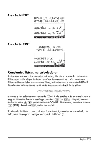 Página 3-29
Exemplos de UFACT
UFACT(1_ha,18_km^2) `
UFACT(1_mm,15,1_cm) `
Exemplos de UNIT
UNIT(25,1_m) `
UNIT(11.3,1_mph) `
Constantes físicas na calculadora
Juntamente com o tratamento das unidades, discutimos o uso de constantes
físicas que estão disponíveis na memória da calculadora. As constantes
físicas estão contidas em constants library ativadas com o comando CONLIB.
Para lançar este comando você pode simplesmente digitá-lo na pilha:
~~conlib~`
ou você pode selecionar o comando CONLIB do catálogo de comando, como
segue: Primeiro, lance o catálogo usando: ‚N~c. Depois, use as
teclas de setas —˜ para selecionar CONLIB. Finalmente, pressione a tecla
F(@@OK@@). Pressione `, se for necessário.
O visor da biblioteca de constantes é similar à figura abaixo (use a tecla de
seta para baixo para navegar através da biblioteca):
 