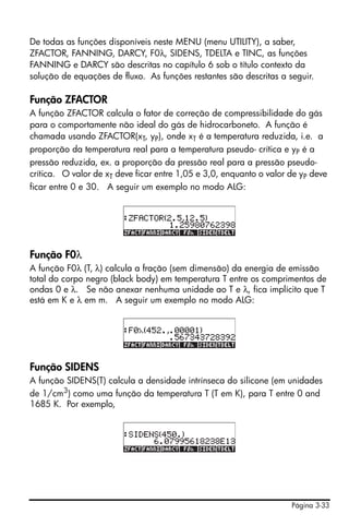 Página 3-33
De todas as funções disponíveis neste MENU (menu UTILITY), a saber,
ZFACTOR, FANNING, DARCY, F0λ, SIDENS, TDELTA e TINC, as funções
FANNING e DARCY são descritas no capítulo 6 sob o título contexto da
solução de equações de fluxo. As funções restantes são descritas a seguir.
Função ZFACTOR
A função ZFACTOR calcula o fator de correção de compressibilidade do gás
para o comportamente não ideal do gás de hidrocarboneto. A função é
chamada usando ZFACTOR(xT, yP), onde xT é a temperatura reduzida, i.e. a
proporção da temperatura real para a temperatura pseudo- crítica e yP é a
pressão reduzida, ex. a proporção da pressão real para a pressão pseudo-
crítica. O valor de xT deve ficar entre 1,05 e 3,0, enquanto o valor de yP deve
ficar entre 0 e 30. A seguir um exemplo no modo ALG:
Função F0λ
A função F0λ (T, λ) calcula a fração (sem dimensão) da energia de emissão
total do corpo negro (black body) em temperatura T entre os comprimentos de
ondas 0 e λ. Se não anexar nenhuma unidade ao T e λ, fica implícito que T
está em K e λ em m. A seguir um exemplo no modo ALG:
Função SIDENS
A função SIDENS(T) calcula a densidade intrínseca do silicone (em unidades
de 1/cm3) como uma função da temperatura T (T em K), para T entre 0 and
1685 K. Por exemplo,
 