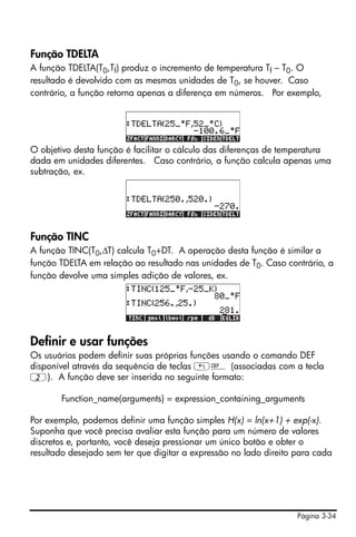 Página 3-34
Função TDELTA
A função TDELTA(T0,Tf) produz o incremento de temperatura Tf – T0. O
resultado é devolvido com as mesmas unidades de T0, se houver. Caso
contrário, a função retorna apenas a diferença em números. Por exemplo,
O objetivo desta função é facilitar o cálculo das diferenças de temperatura
dada em unidades diferentes. Caso contrário, a função calcula apenas uma
subtração, ex.
Função TINC
A função TINC(T0,∆T) calcula T0+DT. A operação desta função é similar a
função TDELTA em relação ao resultado nas unidades de T0. Caso contrário, a
função devolve uma simples adição de valores, ex.
Definir e usar funções
Os usuários podem definir suas próprias funções usando o comando DEF
disponível através da sequência de teclas „à (associadas com a tecla
2). A função deve ser inserida no seguinte formato:
Function_name(arguments) = expression_containing_arguments
Por exemplo, podemos definir uma função simples H(x) = ln(x+1) + exp(-x).
Suponha que você precisa avaliar esta função para um número de valores
discretos e, portanto, você deseja pressionar um único botão e obter o
resultado desejado sem ter que digitar a expressão no lado direito para cada
 