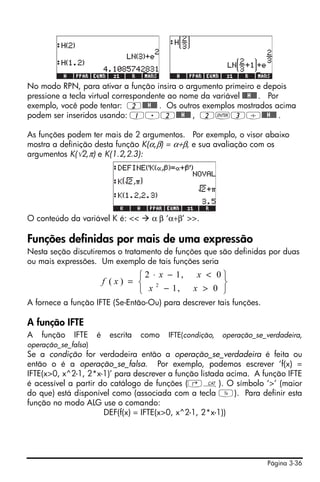 Página 3-36
No modo RPN, para ativar a função insira o argumento primeiro e depois
pressione a tecla virtual correspondente ao nome da variável @@@H@@@. Por
exemplo, você pode tentar: 2@@@H@@@ . Os outros exemplos mostrados acima
podem ser inseridos usando: 1.2@@@H@@@ , 2`3/@@@H@@@ .
As funções podem ter mais de 2 argumentos. Por exemplo, o visor abaixo
mostra a definição desta função K(α,β) = α+β, e sua avaliação com os
argumentos K(√2,π) e K(1.2,2.3):
O conteúdo da variável K é: << α β ‘α+β’ >>.
Funções definidas por mais de uma expressão
Nesta seção discutiremos o tratamento de funções que são definidas por duas
ou mais expressões. Um exemplo de tais funções seria
A fornece a função IFTE (Se-Então-Ou) para descrever tais funções.
A função IFTE
A função IFTE é escrita como IFTE(condição, operação_se_verdadeira,
operação_se_falsa)
Se a condição for verdadeira então a operação_se_verdadeira é feita ou
então o é a operação_se_falsa. Por exemplo, podemos escrever ‘f(x) =
IFTE(x>0, x^2-1, 2*x-1)’ para descrever a função listada acima. A função IFTE
é acessível a partir do catálogo de funções (‚N). O símbolo ‘>’ (maior
do que) está disponível como (associada com a tecla Y). Para definir esta
função no modo ALG use o comando:
DEF(f(x) = IFTE(x>0, x^2-1, 2*x-1))
⎭
⎬
⎫
⎩
⎨
⎧
>−
<−⋅
=
0,1
0,12
)( 2
xx
xx
xf
 