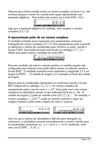 Página 4-3
Observe que a última entrada mostra um número complexo na forma x+iy. Isto
acontece porque o número foi inserido entre aspas representando uma
expressão algébrica. Para avaliar este número use a tecla EVAL ( µ).
Logo que a expressão algébrica for avaliada, você recupera o número
complexo (3,5,1,2).
A representação polar de um número complexo
O resultado mostrado acima representa uma representação cartesiana
(retangular) do número complexo 3,5-1,2i. Uma representação polar é possível
se alterarmos o sistema de coordenadas para cilíndrico ou polar, usando a
função CYLIN. Você pode encontrar esta função no catálogo (‚N).
Alterar para polar mostra o resultado em modo RPN:
Para este resultado, ela está em notação padrão e a medida angular está
configurada para radianos (você pode alterar sempre os radianos usando a
função RAD). O resultado mostrado acima representa a magnitude 3,7 e um
ângulo 0,33029…. O símbolo do ângulo (∠) é mostrado na frente da medida
do ângulo.
Retorne para as coordenadas retangulares ou cartesianas usando a função
RECT (disponível no catálogo, ‚N). Um número complexo de
representação polar é escrito como z = r⋅eiθ
. Você pode inserir este número
complexo na calculadora usando um par ordenado da forma (r, ∠θ). O
símbolo do ângulo (∠) pode ser inserido como ~‚6. Por exemplo, o
número complexo z = 5.2e1.5i, pode ser inserido conforme a seguir (as
imagens mostram a pilha antes e depois de inserir o número):
Uma vez que o sistema da calculadora é definido para retangular (ou
cartesiano), a calculadora converte automaticamente o número inserido para
as coordenadas cartesianas, ex., x = r cos θ, y = r sin θ, resultando, neste
caso, em (0,3678…, 5,18…).
 