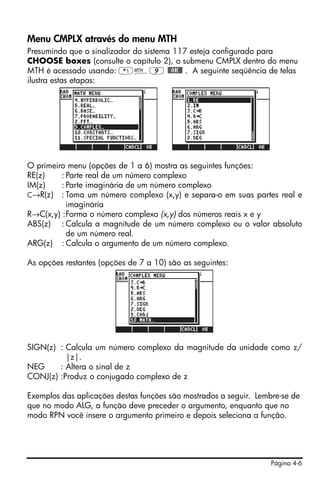 Página 4-6
Menu CMPLX através do menu MTH
Presumindo que o sinalizador do sistema 117 esteja configurado para
CHOOSE boxes (consulte o capítulo 2), o submenu CMPLX dentro do menu
MTH é acessado usando: „´9 @@OK@@ . A seguinte seqüência de telas
ilustra estas etapas:
O primeiro menu (opções de 1 a 6) mostra as seguintes funções:
RE(z) : Parte real de um número complexo
IM(z) : Parte imaginária de um número complexo
C→R(z) : Toma um número complexo (x,y) e separa-o em suas partes real e
imaginária
R→C(x,y) :Forma o número complexo (x,y) dos números reais x e y
ABS(z) : Calcula a magnitude de um número complexo ou o valor absoluto
de um número real.
ARG(z) : Calcula o argumento de um número complexo.
As opções restantes (opções de 7 a 10) são as seguintes:
SIGN(z) : Calcula um número complexo da magnitude da unidade como z/
|z|.
NEG : Altera o sinal de z
CONJ(z) :Produz o conjugado complexo de z
Exemplos das aplicações destas funções são mostrados a seguir. Lembre-se de
que no modo ALG, a função deve preceder o argumento, enquanto que no
modo RPN você insere o argumento primeiro e depois seleciona a função.
 