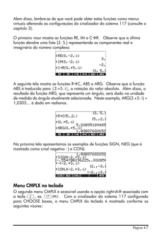 Página 4-7
Alem disso, lembre-se de que você pode obter estas funções como menus
virtuais alterando as configurações do sinalizador do sistema 117 (consulte o
capítulo 3).
O primeiro visor mostra as funções RE, IM e C R. Observe que a última
função devolve uma lista {3. 5.} representando os componentes real e
imaginário do número complexo:
A seguinte tela mostra as funções R C, ABS e ARG. Observe que a função
ABS é traduzida para |3.+5.·i|, a notação do valor absoluto. Além disso, o
resultado da função ARG, que representa um ângulo, será dado na unidade
de medida do ângulo atualmente selecionada. Neste exemplo, ARG(3.+5.·i) =
1,0303… é dado em radianos.
Na próxima tela apresentamos os exemplos de funções SIGN, NEG (que é
mostrado como sinal negativo - ) e CONJ.
Menu CMPLX no teclado
O segundo menu CMPLX é acessível usando a opção right-shift associada com
a tecla 1, ex. ‚ß. Com o sinalizador do sistema 117 configurado
para CHOOSE boxes, o menu CMPLX do teclado é mostrado conforme os
seguintes visores:
 
